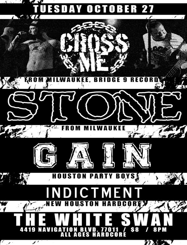 Tuesday, October 27th The White Swan (4419 Navigation Blvd. 77011) 8pm / $8 All Ages Hardcore Show CROSS ME (Bridge 9 Records, from Milwaukee) www.facebook.com/crossmehc STONE (Milwaukee hardcore) stonemwb.bandcamp.com GAIN gaintx.bandcamp.com + New locals: Indictment